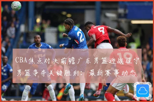 CBA焦点对决前瞻广东男篮迎战辽宁男篮争夺关键胜利：最新赛事动态与深度分析