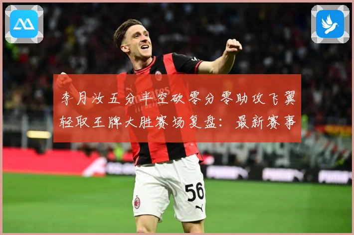 李月汝五分半空砍零分零助攻飞翼轻取王牌大胜赛场复盘：最新赛事动态与深度分析