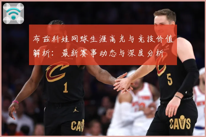 布兹科娃网球生涯高光与竞技价值解析：最新赛事动态与深度分析