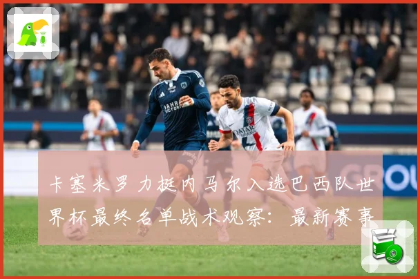 卡塞米罗力挺内马尔入选巴西队世界杯最终名单战术观察：最新赛事动态与深度分析