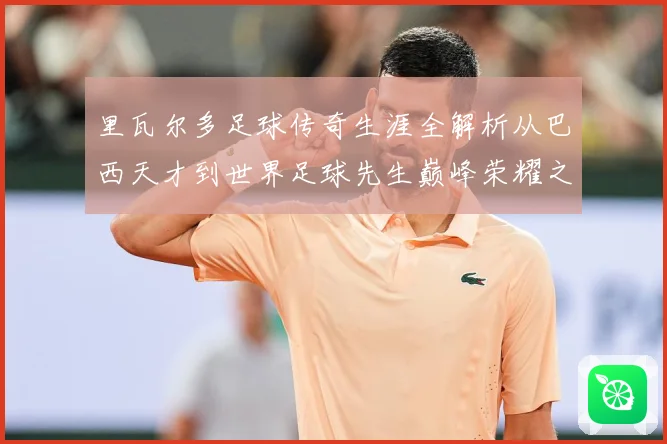 里瓦尔多足球传奇生涯全解析从巴西天才到世界足球先生巅峰荣耀之路揭秘：最新赛事动态与深度分析