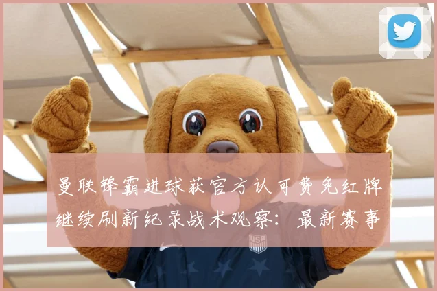 曼联锋霸进球获官方认可费免红牌继续刷新纪录战术观察：最新赛事动态与深度分析