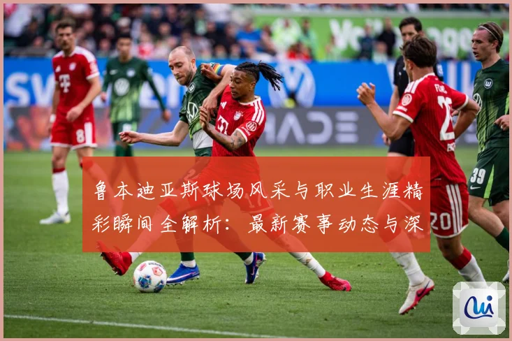 鲁本迪亚斯球场风采与职业生涯精彩瞬间全解析：最新赛事动态与深度分析