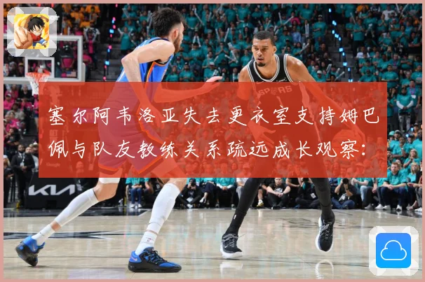 塞尔阿韦洛亚失去更衣室支持姆巴佩与队友教练关系疏远成长观察：最新赛事动态与深度分析