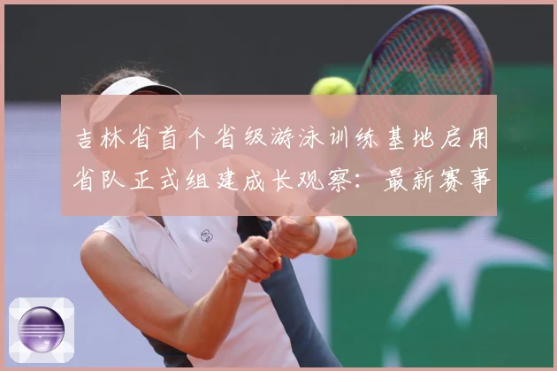 吉林省首个省级游泳训练基地启用省队正式组建成长观察：最新赛事动态与深度分析