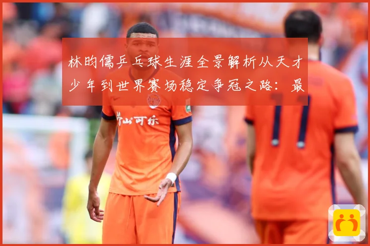 林昀儒乒乓球生涯全景解析从天才少年到世界赛场稳定争冠之路：最新赛事动态与深度分析