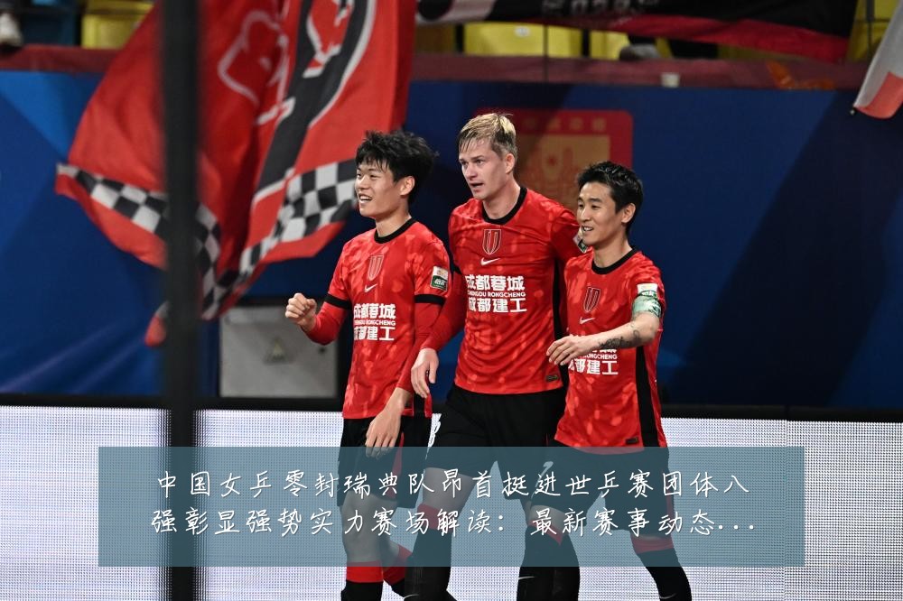 中国女乒零封瑞典队昂首挺进世乒赛团体八强彰显强势实力赛场解读：最新赛事动态与深度分析