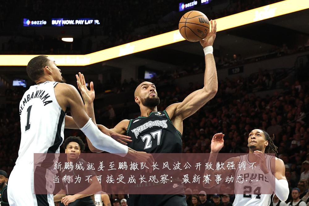 新鹏城就姜至鹏撤队长风波公开致歉强调不当行为不可接受成长观察:最新赛事动态与深度分析