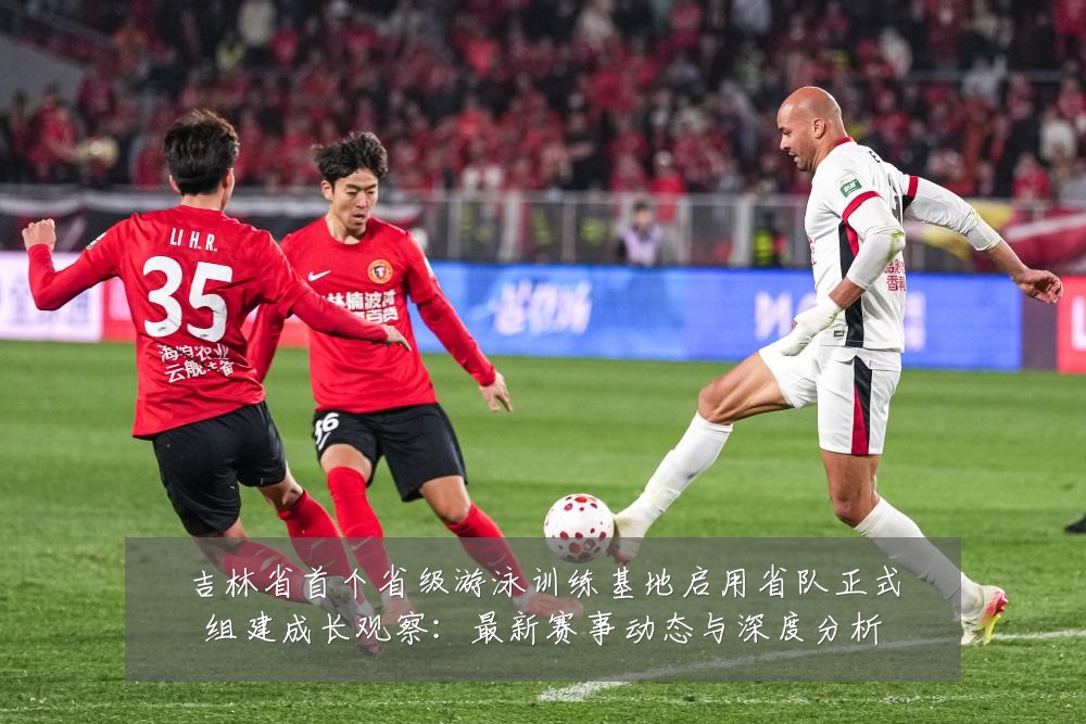 吉林省首个省级游泳训练基地启用省队正式组建成长观察:最新赛事动态与深度分析